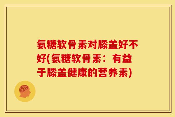 氨糖软骨素对膝盖好不好(氨糖软骨素：有益于膝盖健康的营养素)