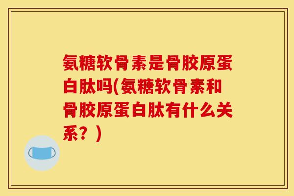 氨糖软骨素是骨胶原蛋白肽吗(氨糖软骨素和骨胶原蛋白肽有什么关系？)