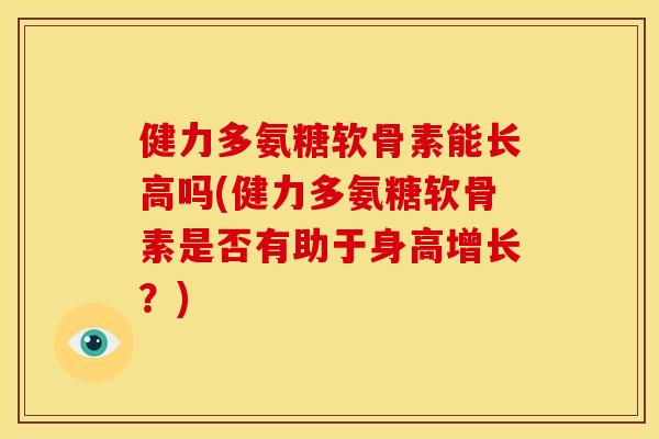 健力多氨糖软骨素能长高吗(健力多氨糖软骨素是否有助于身高增长？)