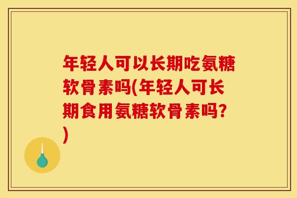 年轻人可以长期吃氨糖软骨素吗(年轻人可长期食用氨糖软骨素吗？)