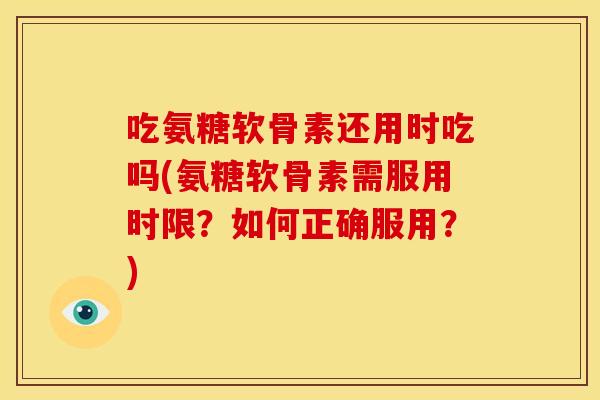吃氨糖软骨素还用时吃吗(氨糖软骨素需服用时限？如何正确服用？)