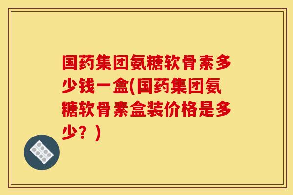国药集团氨糖软骨素多少钱一盒(国药集团氨糖软骨素盒装价格是多少？)
