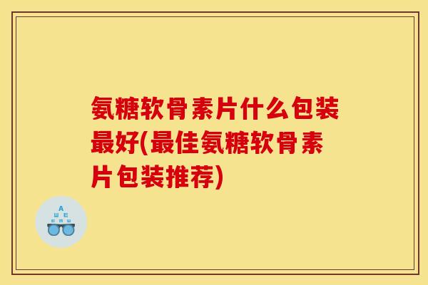 氨糖软骨素片什么包装最好(最佳氨糖软骨素片包装推荐)