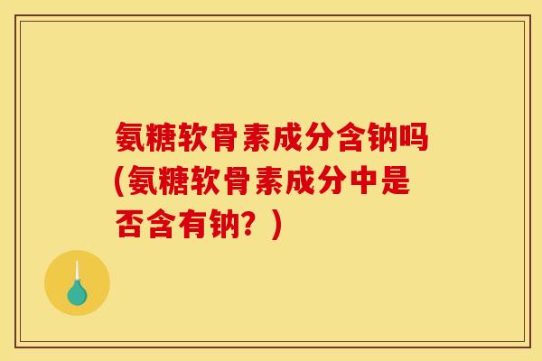 氨糖软骨素成分含钠吗(氨糖软骨素成分中是否含有钠？)