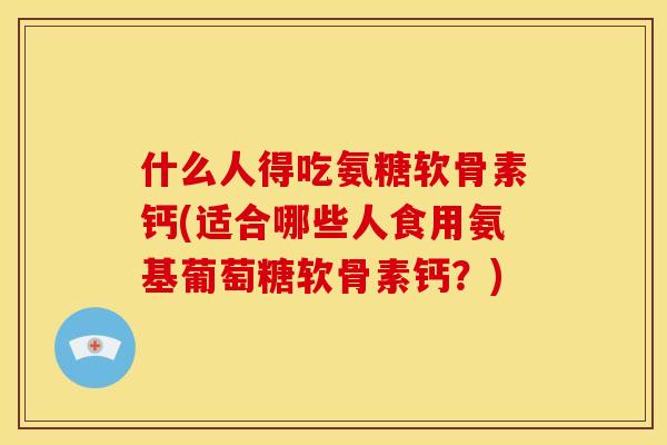 什么人得吃氨糖软骨素钙(适合哪些人食用氨基葡萄糖软骨素钙？)
