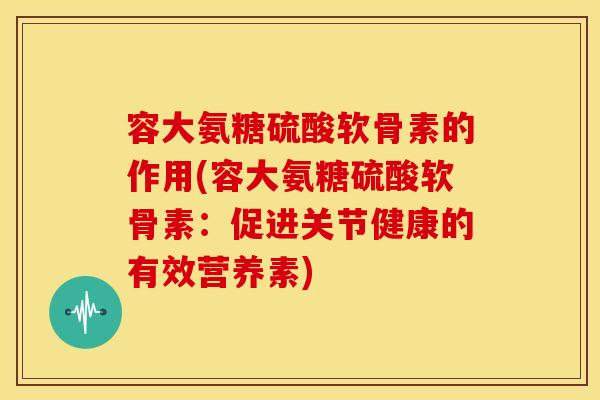 容大氨糖硫酸软骨素的作用(容大氨糖硫酸软骨素：促进关节健康的有效营养素)