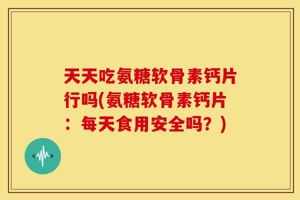 天天吃氨糖软骨素钙片行吗(氨糖软骨素钙片：每天食用安全吗？)