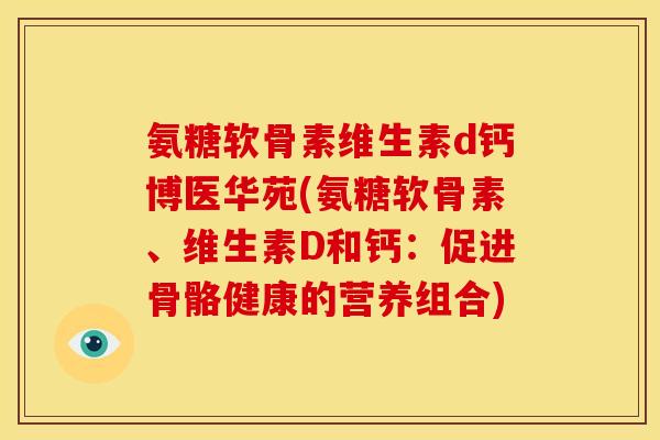 氨糖软骨素维生素d钙博医华苑(氨糖软骨素、维生素D和钙：促进骨骼健康的营养组合)