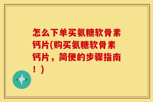 怎么下单买氨糖软骨素钙片(购买氨糖软骨素钙片，简便的步骤指南！)