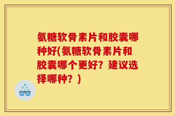 氨糖软骨素片和胶囊哪种好(氨糖软骨素片和胶囊哪个更好？建议选择哪种？)-第1张图片-关节骑士