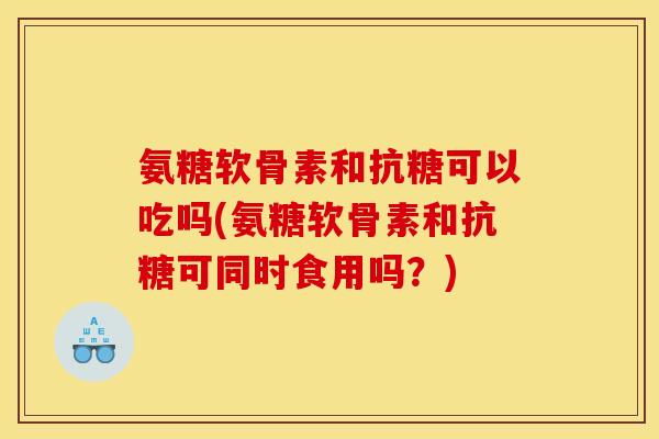 氨糖软骨素和抗糖可以吃吗(氨糖软骨素和抗糖可同时食用吗？)
