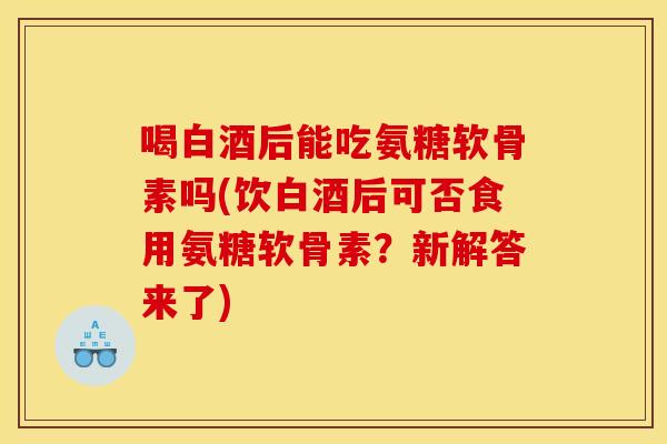 喝白酒后能吃氨糖软骨素吗(饮白酒后可否食用氨糖软骨素？新解答来了)