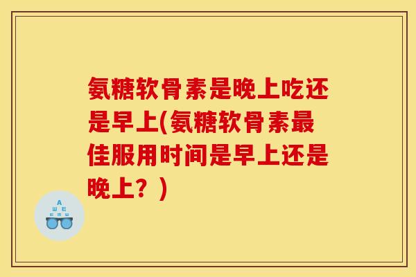 氨糖软骨素是晚上吃还是早上(氨糖软骨素最佳服用时间是早上还是晚上？)