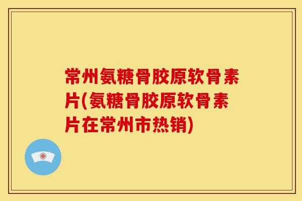 常州氨糖骨胶原软骨素片(氨糖骨胶原软骨素片在常州市热销)