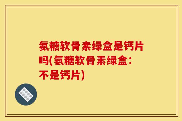 氨糖软骨素绿盒是钙片吗(氨糖软骨素绿盒：不是钙片)