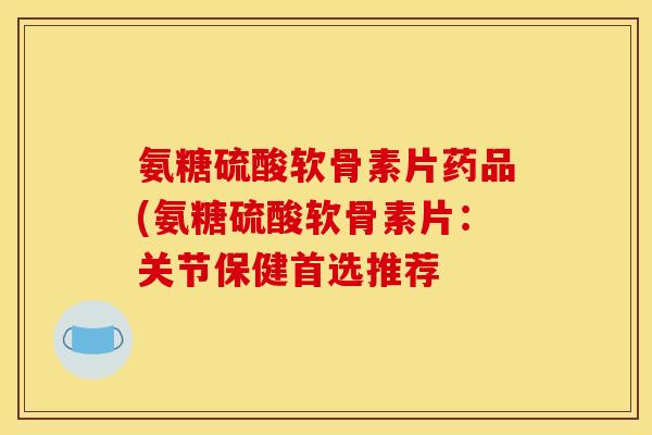 氨糖硫酸软骨素片药品(氨糖硫酸软骨素片：关节保健首选推荐