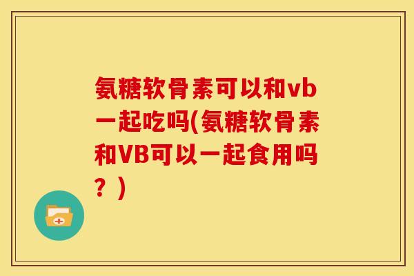 氨糖软骨素可以和vb一起吃吗(氨糖软骨素和VB可以一起食用吗？)