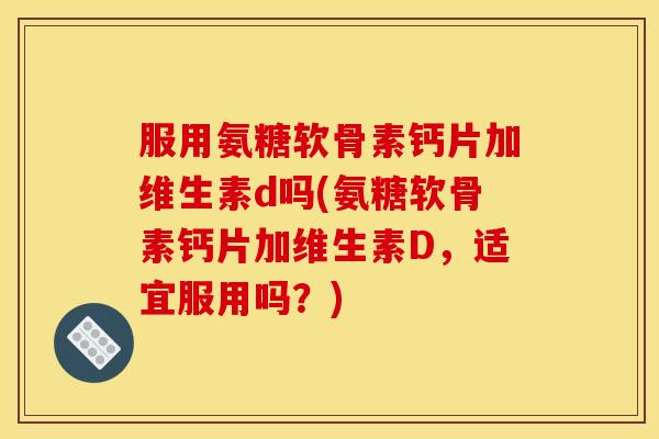 服用氨糖软骨素钙片加维生素d吗(氨糖软骨素钙片加维生素D，适宜服用吗？)