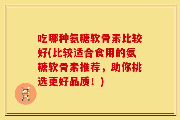 吃哪种氨糖软骨素比较好(比较适合食用的氨糖软骨素推荐，助你挑选更好品质！)