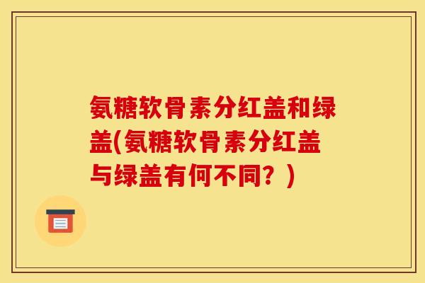 氨糖软骨素分红盖和绿盖(氨糖软骨素分红盖与绿盖有何不同？)