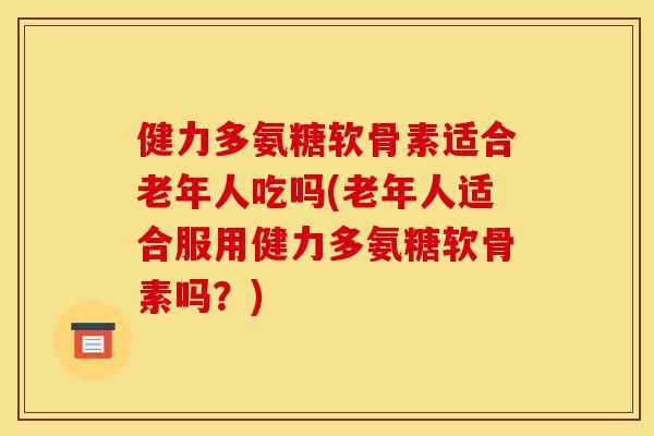 健力多氨糖软骨素适合老年人吃吗(老年人适合服用健力多氨糖软骨素吗？)