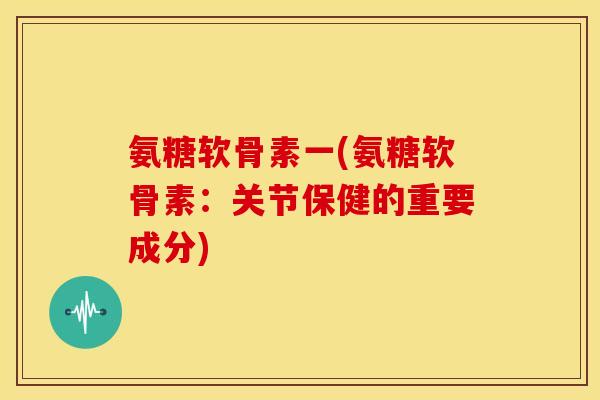 氨糖软骨素一(氨糖软骨素：关节保健的重要成分)