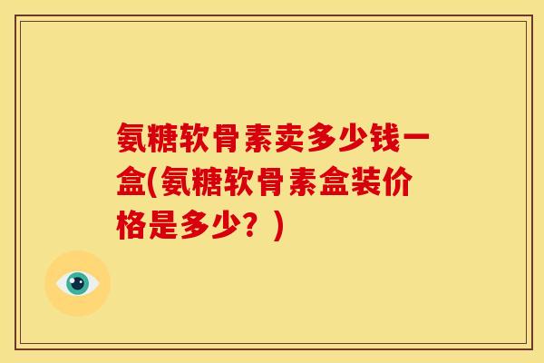 氨糖软骨素卖多少钱一盒(氨糖软骨素盒装价格是多少？)