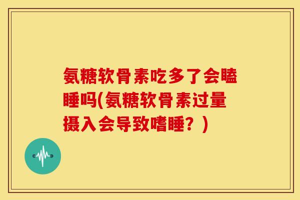 氨糖软骨素吃多了会瞌睡吗(氨糖软骨素过量摄入会导致嗜睡？)