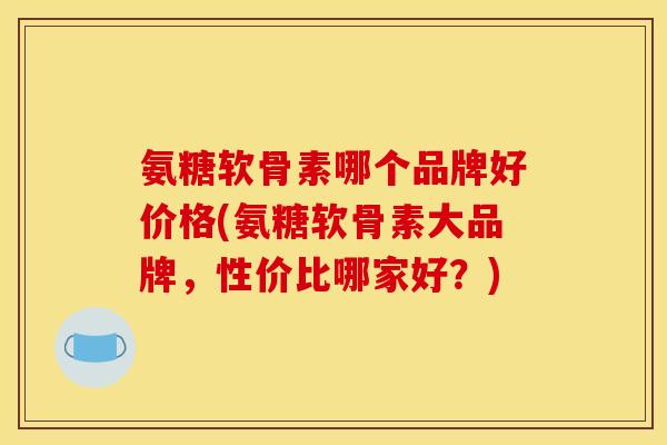 氨糖软骨素哪个品牌好价格(氨糖软骨素大品牌，性价比哪家好？)