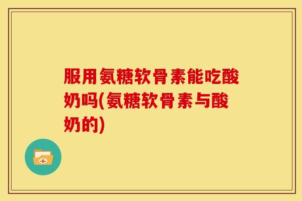 服用氨糖软骨素能吃酸奶吗(氨糖软骨素与酸奶的)