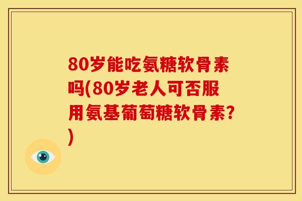 80岁能吃氨糖软骨素吗(80岁老人可否服用氨基葡萄糖软骨素？)