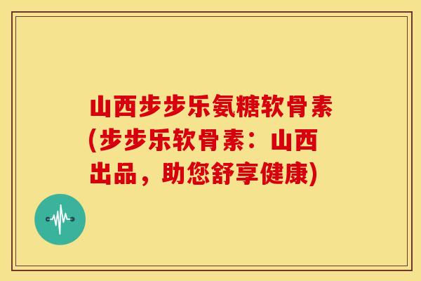 山西步步乐氨糖软骨素(步步乐软骨素：山西出品，助您舒享健康)