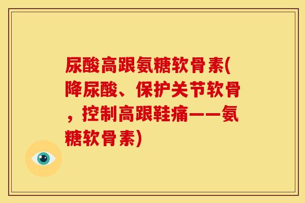 尿酸高跟氨糖软骨素(降尿酸、保护关节软骨，控制高跟鞋痛——氨糖软骨素)