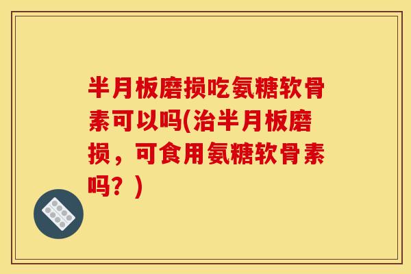 半月板磨损吃氨糖软骨素可以吗(治半月板磨损，可食用氨糖软骨素吗？)