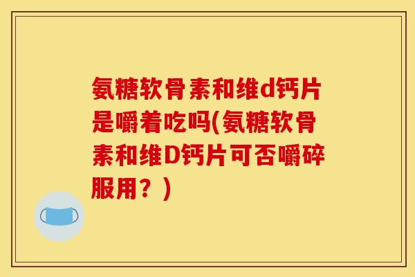 氨糖软骨素和维d钙片是嚼着吃吗(氨糖软骨素和维D钙片可否嚼碎服用？)