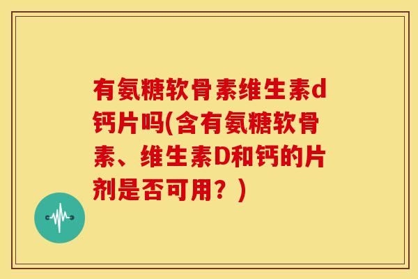有氨糖软骨素维生素d钙片吗(含有氨糖软骨素、维生素D和钙的片剂是否可用？)