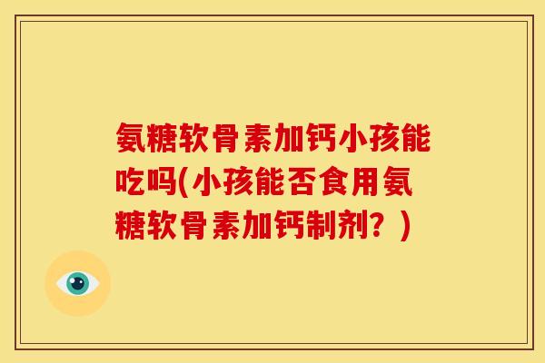 氨糖软骨素加钙小孩能吃吗(小孩能否食用氨糖软骨素加钙制剂？)