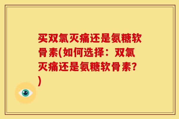 买双氯灭痛还是氨糖软骨素(如何选择：双氯灭痛还是氨糖软骨素？)