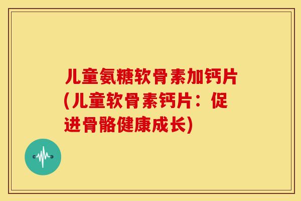儿童氨糖软骨素加钙片(儿童软骨素钙片：促进骨骼健康成长)