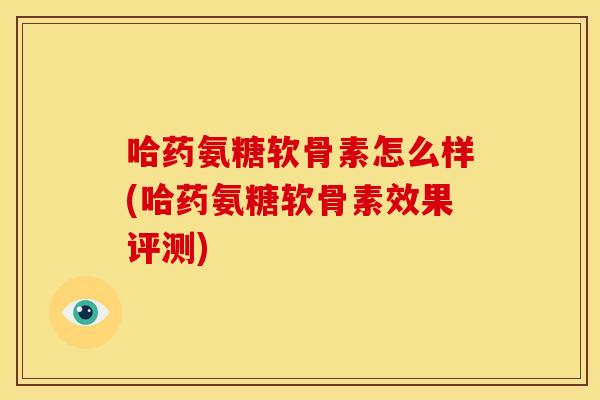 哈药氨糖软骨素怎么样(哈药氨糖软骨素效果评测)