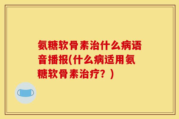 氨糖软骨素治什么病语音播报(什么病适用氨糖软骨素治疗？)