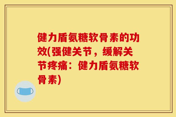 健力盾氨糖软骨素的功效(强健关节，缓解关节疼痛：健力盾氨糖软骨素)