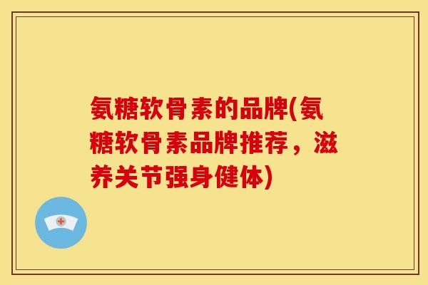 氨糖软骨素的品牌(氨糖软骨素品牌推荐，滋养关节强身健体)