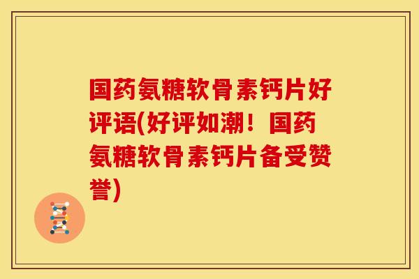 国药氨糖软骨素钙片好评语(好评如潮！国药氨糖软骨素钙片备受赞誉)