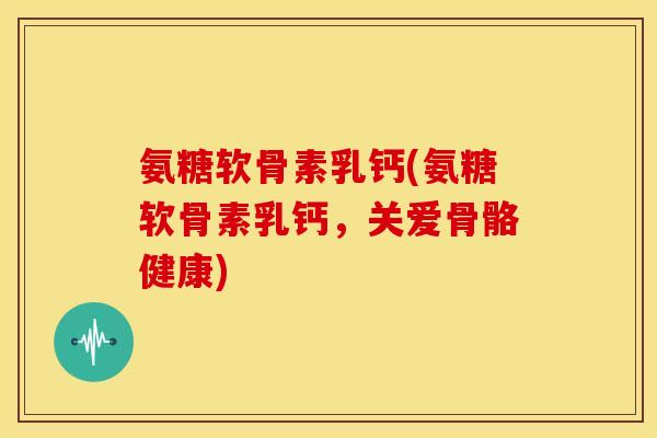 氨糖软骨素乳钙(氨糖软骨素乳钙，关爱骨骼健康)