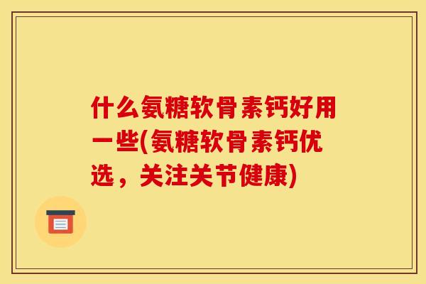 什么氨糖软骨素钙好用一些(氨糖软骨素钙优选，关注关节健康)