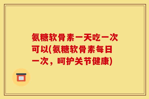 氨糖软骨素一天吃一次可以(氨糖软骨素每日一次，呵护关节健康)-第1张图片-关节骑士
