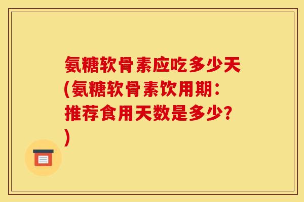 氨糖软骨素应吃多少天(氨糖软骨素饮用期：推荐食用天数是多少？)