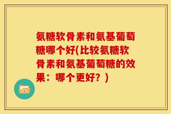 氨糖软骨素和氨基葡萄糖哪个好(比较氨糖软骨素和氨基葡萄糖的效果：哪个更好？)