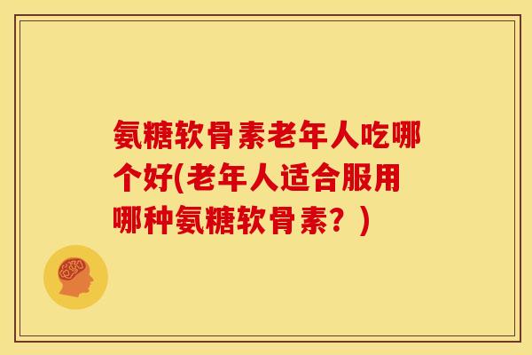 氨糖软骨素老年人吃哪个好(老年人适合服用哪种氨糖软骨素？)